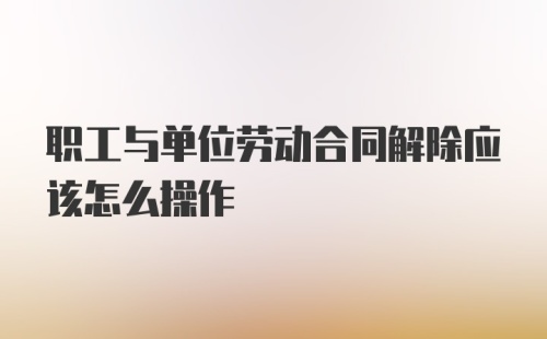 职工与单位劳动合同解除应该怎么操作