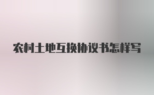 农村土地互换协议书怎样写