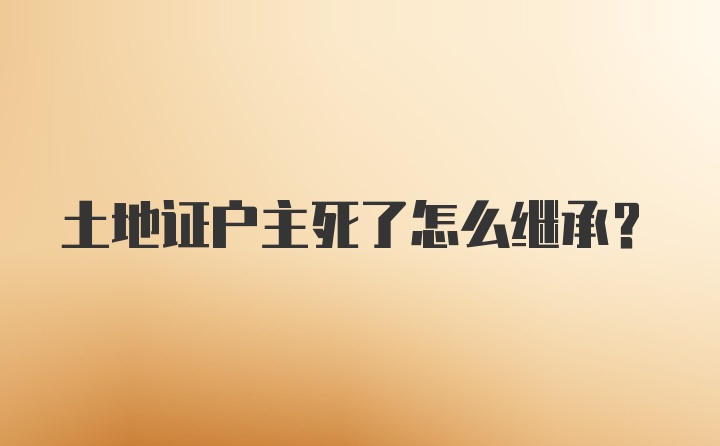 土地证户主死了怎么继承？