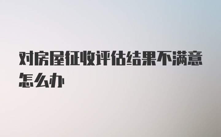 对房屋征收评估结果不满意怎么办