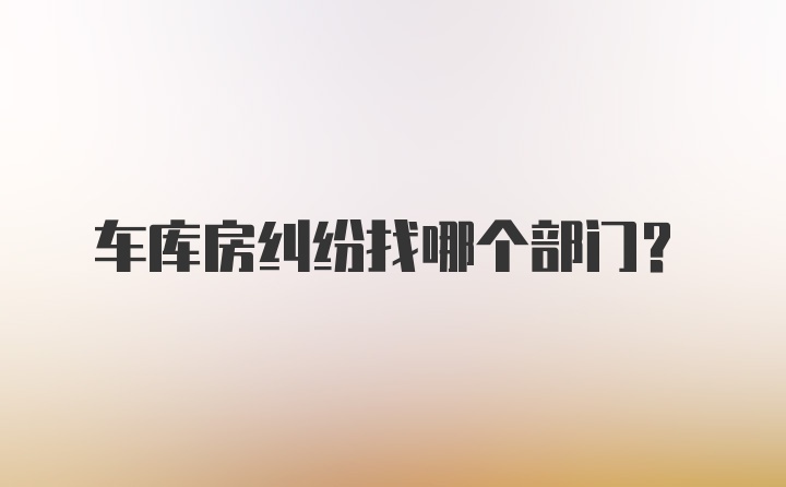 车库房纠纷找哪个部门？