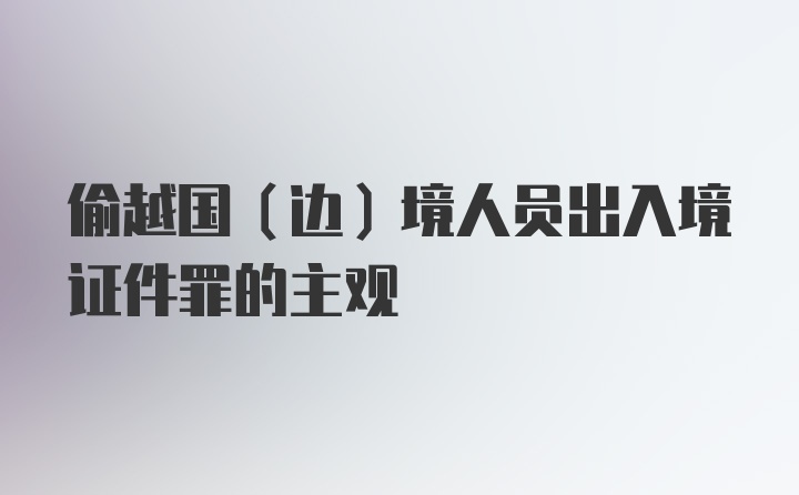 偷越国（边）境人员出入境证件罪的主观