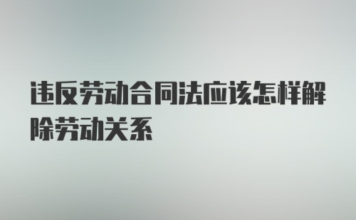 违反劳动合同法应该怎样解除劳动关系