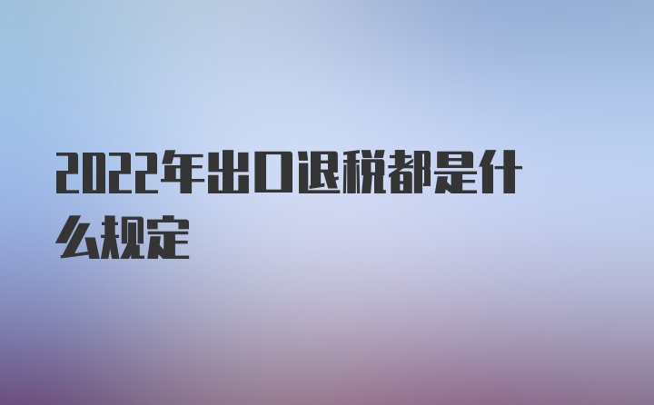 2022年出口退税都是什么规定