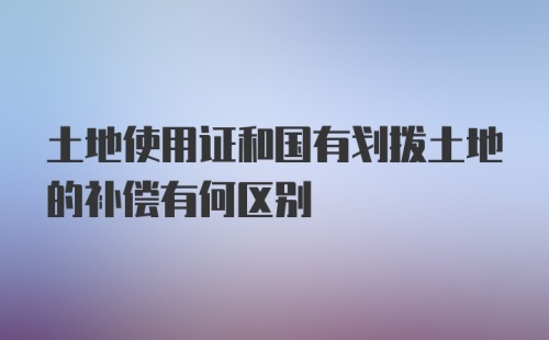 土地使用证和国有划拨土地的补偿有何区别