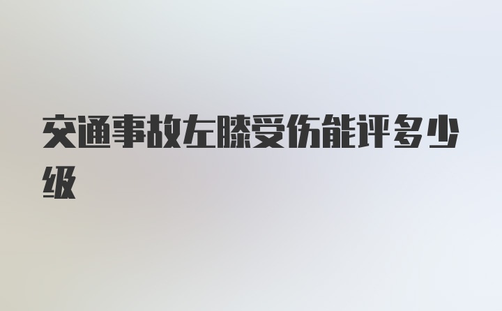 交通事故左膝受伤能评多少级