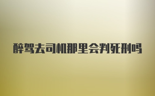 醉驾去司机那里会判死刑吗