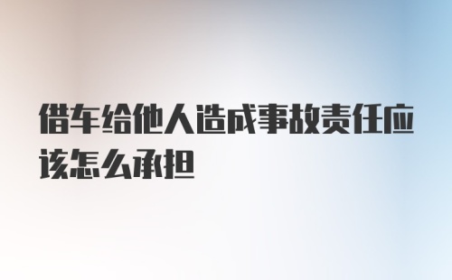 借车给他人造成事故责任应该怎么承担