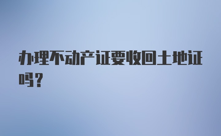 办理不动产证要收回土地证吗？