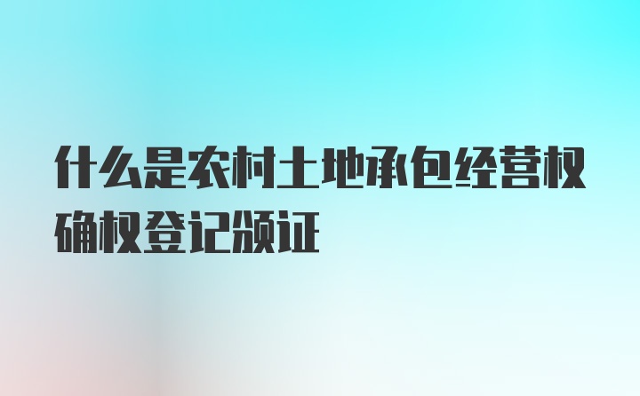 什么是农村土地承包经营权确权登记颁证