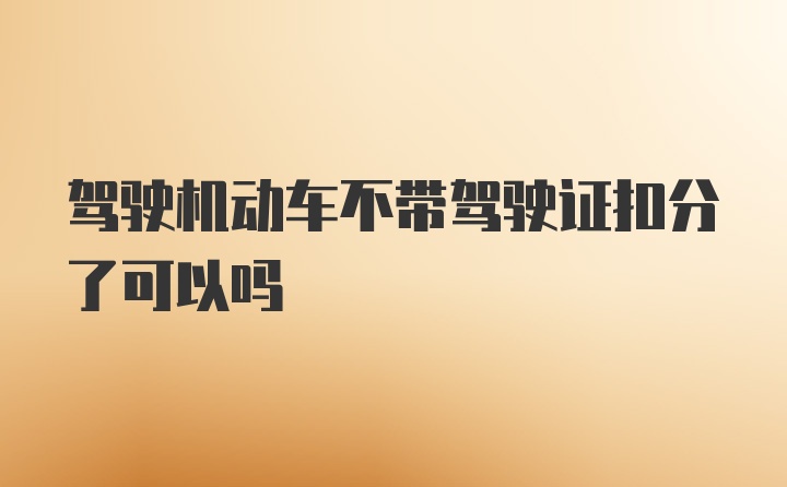 驾驶机动车不带驾驶证扣分了可以吗