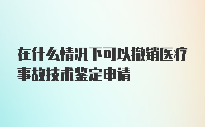 在什么情况下可以撤销医疗事故技术鉴定申请