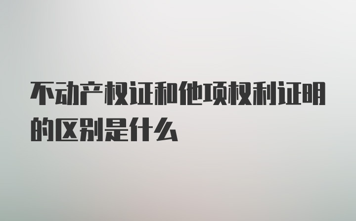 不动产权证和他项权利证明的区别是什么