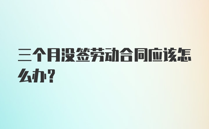 三个月没签劳动合同应该怎么办？