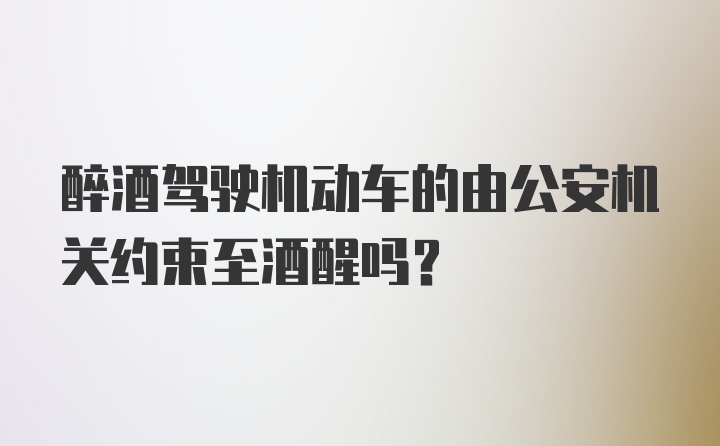 醉酒驾驶机动车的由公安机关约束至酒醒吗?