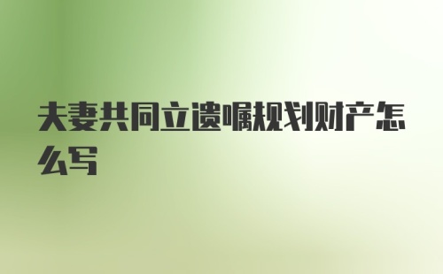 夫妻共同立遗嘱规划财产怎么写