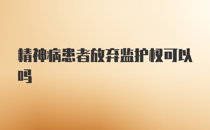 精神病患者放弃监护权可以吗