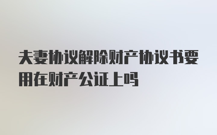 夫妻协议解除财产协议书要用在财产公证上吗