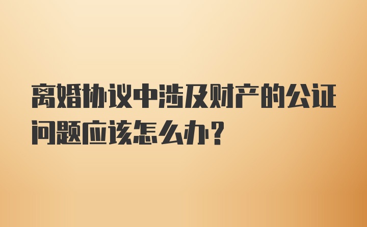 离婚协议中涉及财产的公证问题应该怎么办？