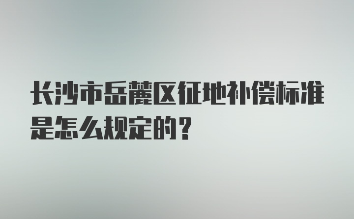 长沙市岳麓区征地补偿标准是怎么规定的？