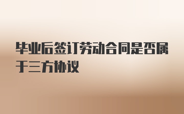 毕业后签订劳动合同是否属于三方协议