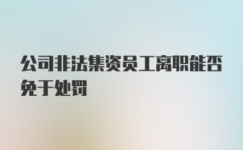 公司非法集资员工离职能否免于处罚