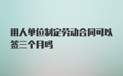 用人单位制定劳动合同可以签三个月吗