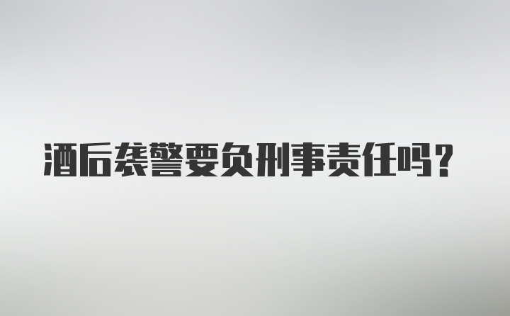 酒后袭警要负刑事责任吗？