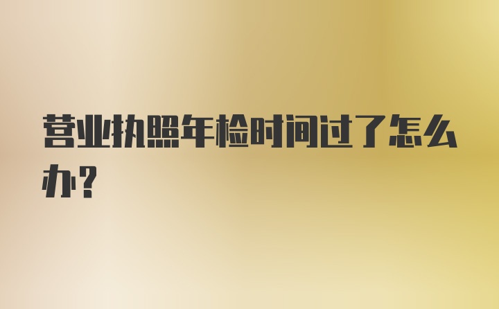 营业执照年检时间过了怎么办?