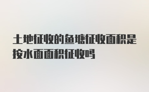 土地征收的鱼塘征收面积是按水面面积征收吗