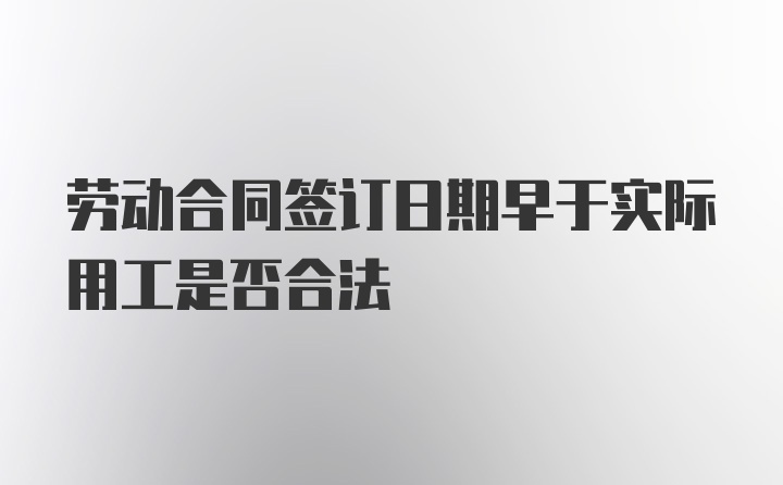 劳动合同签订日期早于实际用工是否合法