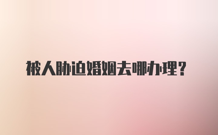 被人胁迫婚姻去哪办理？