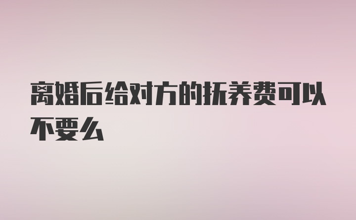 离婚后给对方的抚养费可以不要么