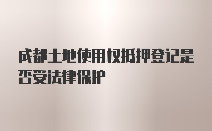 成都土地使用权抵押登记是否受法律保护