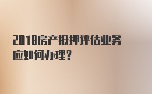 2018房产抵押评估业务应如何办理？