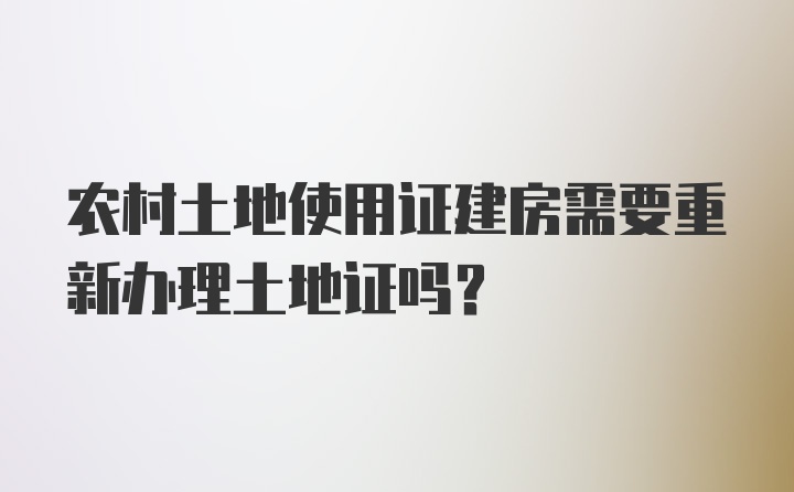 农村土地使用证建房需要重新办理土地证吗？