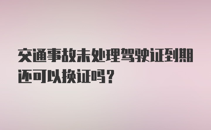 交通事故未处理驾驶证到期还可以换证吗？