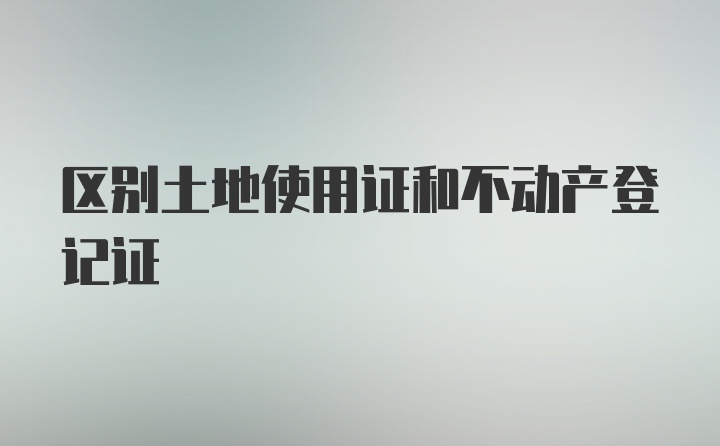 区别土地使用证和不动产登记证