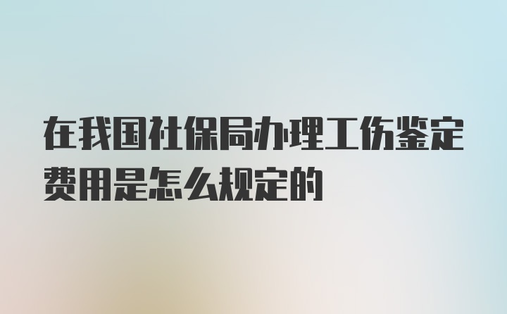 在我国社保局办理工伤鉴定费用是怎么规定的