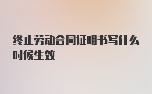 终止劳动合同证明书写什么时候生效