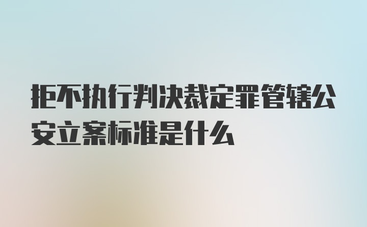 拒不执行判决裁定罪管辖公安立案标准是什么