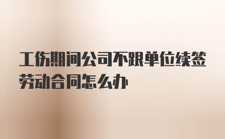 工伤期间公司不跟单位续签劳动合同怎么办