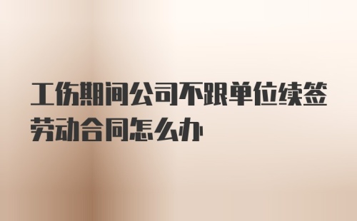 工伤期间公司不跟单位续签劳动合同怎么办