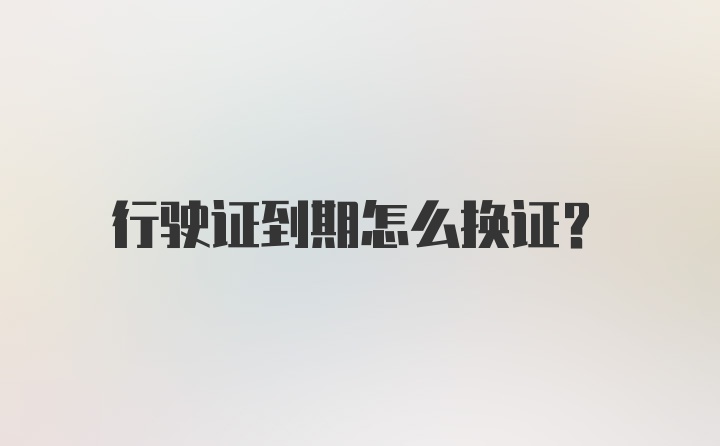 行驶证到期怎么换证？