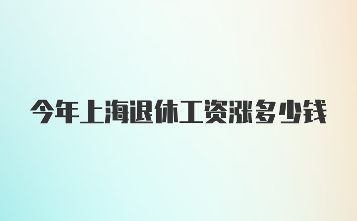 今年上海退休工资涨多少钱