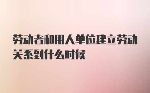 劳动者和用人单位建立劳动关系到什么时候