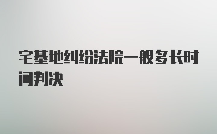 宅基地纠纷法院一般多长时间判决