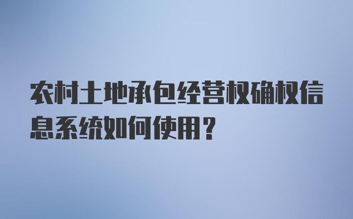 农村土地承包经营权确权信息系统如何使用？