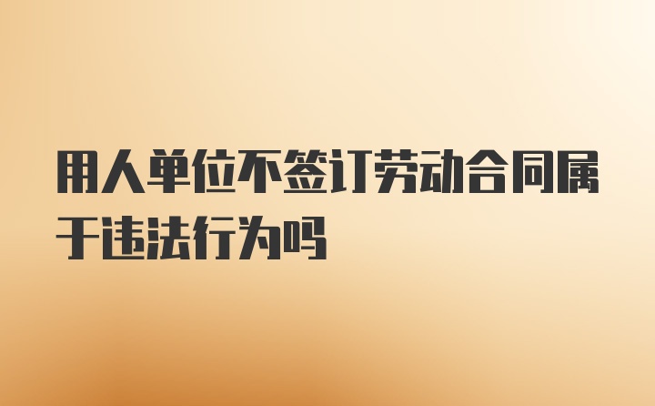 用人单位不签订劳动合同属于违法行为吗