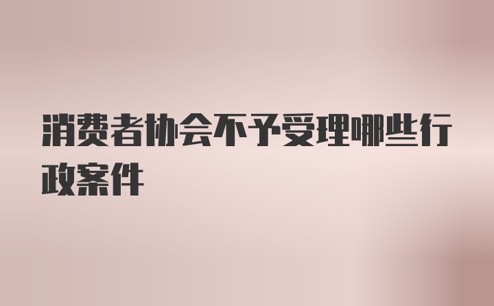 消费者协会不予受理哪些行政案件